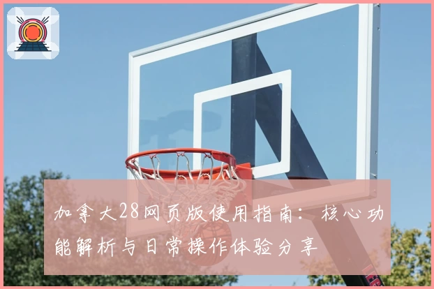 加拿大28网页版使用指南：核心功能解析与日常操作体验分享