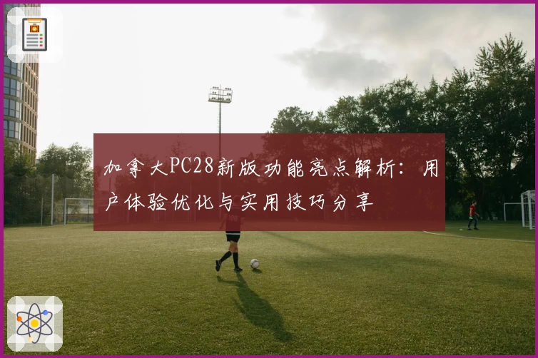 加拿大PC28新版功能亮点解析：用户体验优化与实用技巧分享