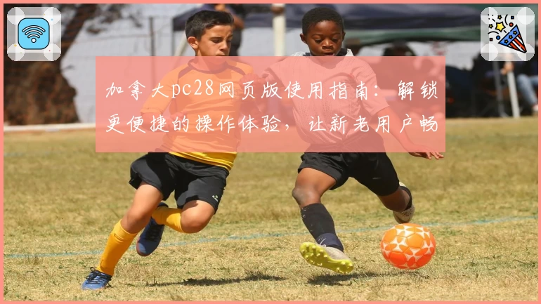 加拿大pc28网页版使用指南：解锁更便捷的操作体验，让新老用户畅享极致服务